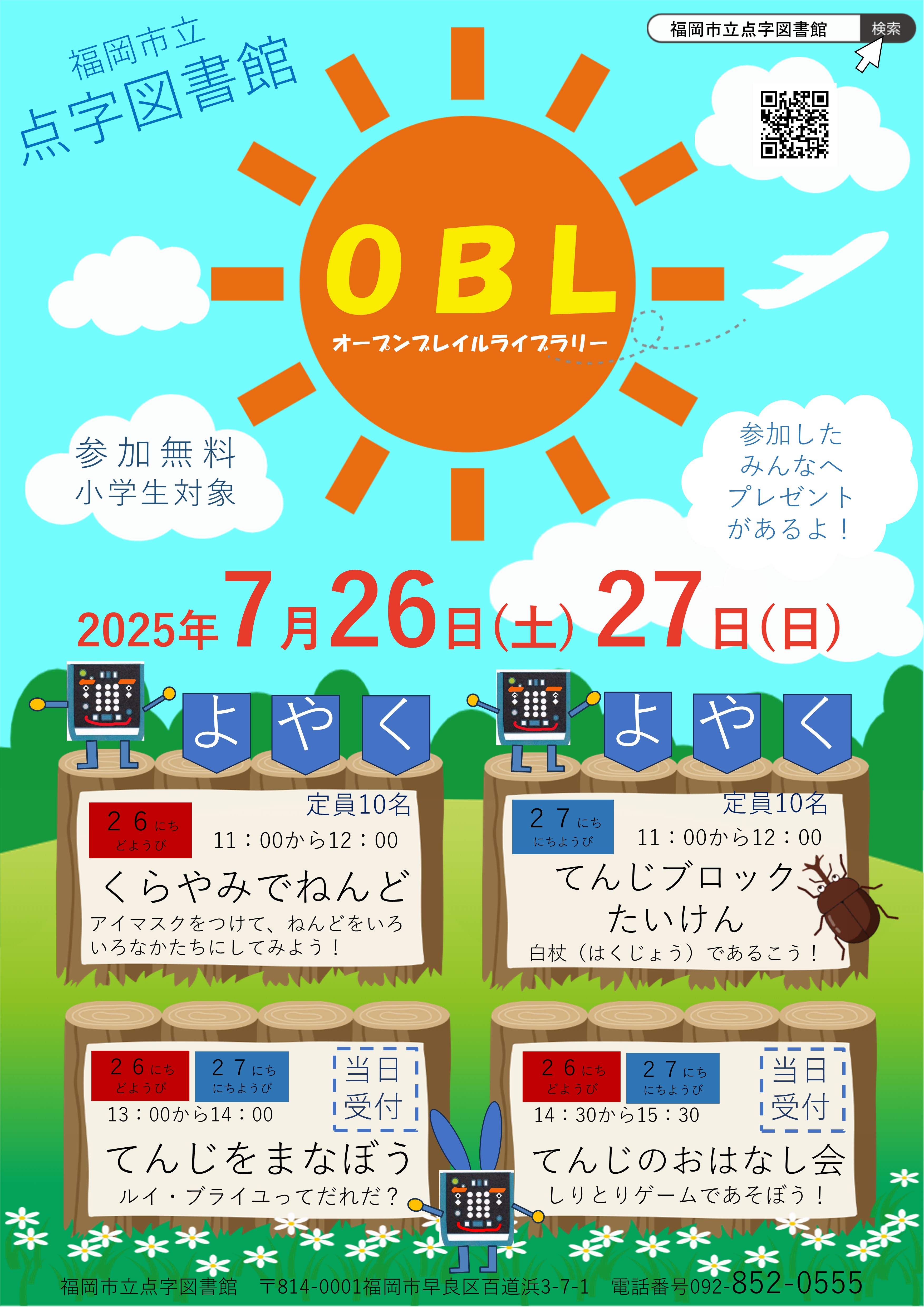 福岡市立点字図書館　
ＯＢＬ　
オープンブレイルライブラリー　
２０２５年７月２６日(土)、２７日(日)　
　
参加無料　
小学生対象　
参加したみんなへプレゼントがあるよ　
　
よやくがひつような企画　
各定員１０名　
　
２６にち　どようび　
１１時から１２時　
くらやみでねんど　
アイマスクをつけて、ねんどをいろいろなかたちにしてみよう　
　
２７にち　にちようび　
１１時から１２時　
点字ブロック体験　
白杖で歩こう　
　
よやくがいらない企画　
２６にち　どようび　
２７にち　にちようび　
１３時から１４時　
てんじをまなぼう　
ルイブライユってだれだ　
　
１４時３０分から１５時３０分　
てんじのおはなし会　
しりとりゲームであそぼう　
　
福岡市立点字図書館　
郵便番号８１４－０００１　
福岡市早良区百道浜３－７－１　
電話番号　０９２－８５２－０５５５　